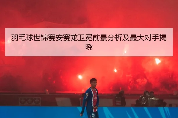 羽毛球世锦赛安赛龙卫冕前景分析及最大对手揭晓